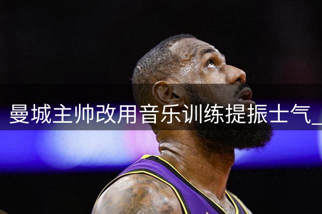 曼城主帅改用音乐训练提振士气 球员备战迎关键战